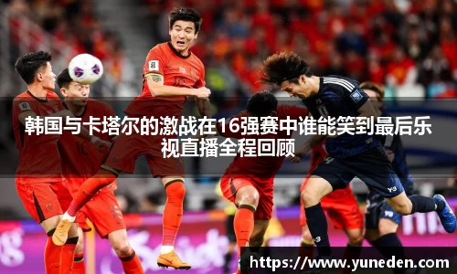 韩国与卡塔尔的激战在16强赛中谁能笑到最后乐视直播全程回顾